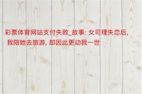 彩票体育网站支付失败_故事: 女司理失恋后, 我陪她去旅游, 却因此更动我一世