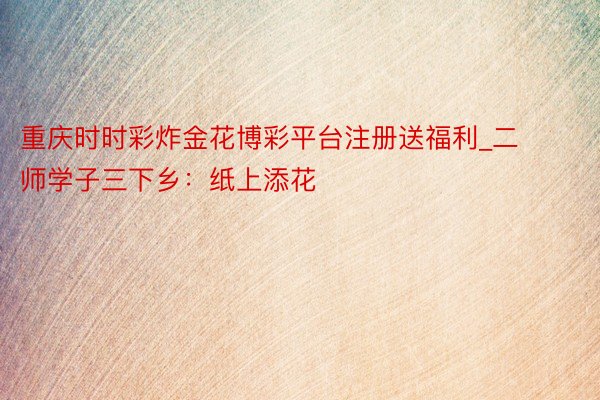 重庆时时彩炸金花博彩平台注册送福利_二师学子三下乡：纸上添花