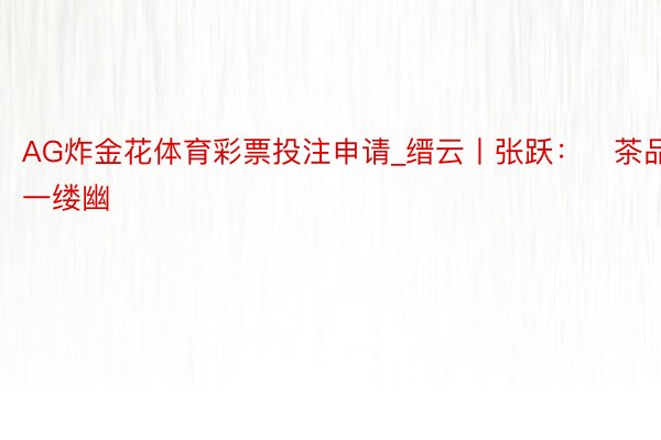 AG炸金花体育彩票投注申请_缙云丨张跃：​茶品一缕幽