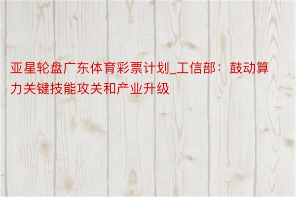 亚星轮盘广东体育彩票计划_工信部：鼓动算力关键技能攻关和产业升级
