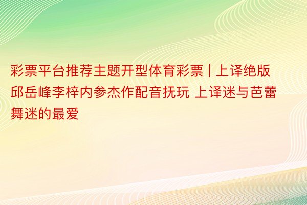 彩票平台推荐主题开型体育彩票 | 上译绝版邱岳峰李梓内参杰作配音抚玩 上译迷与芭蕾舞迷的最爱
