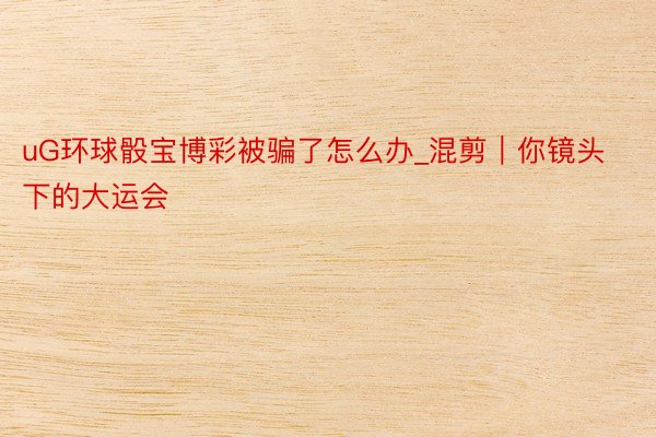 uG环球骰宝博彩被骗了怎么办_混剪|你镜头下的大运会