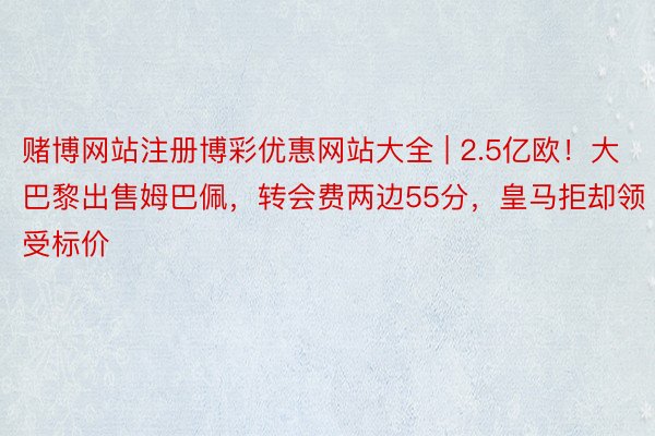 赌博网站注册博彩优惠网站大全 | 2.5亿欧！大巴黎出售姆巴佩，转会费两边55分，皇马拒却领受标价