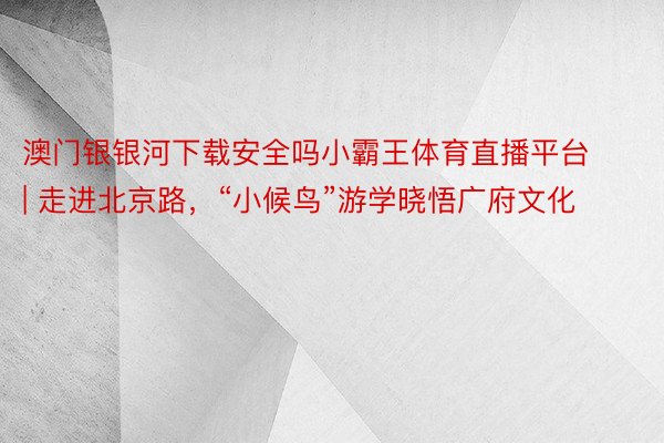澳门银银河下载安全吗小霸王体育直播平台 | 走进北京路，“小候鸟”游学晓悟广府文化