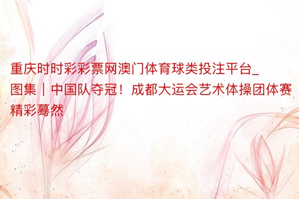 重庆时时彩彩票网澳门体育球类投注平台_图集|中国队夺冠!成都大运会艺术体操团体赛精彩蓦然