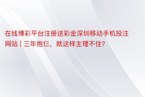 在线博彩平台注册送彩金深圳移动手机投注网站 | 三年抱仨，就这样主理不住？