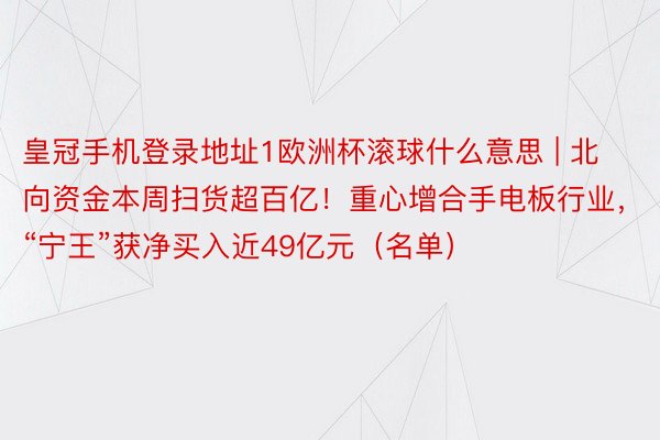 皇冠手机登录地址1欧洲杯滚球什么意思 | 北向资金本周扫货超百亿！重心增合手电板行业，“宁王”获净买入近49亿元（名单）