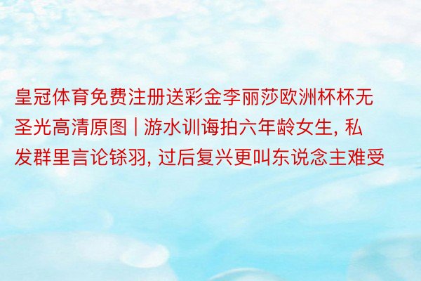 皇冠体育免费注册送彩金李丽莎欧洲杯杯无圣光高清原图 | 游水训诲拍六年龄女生, 私发群里言论铩羽, 过后复兴更叫东说念主难受