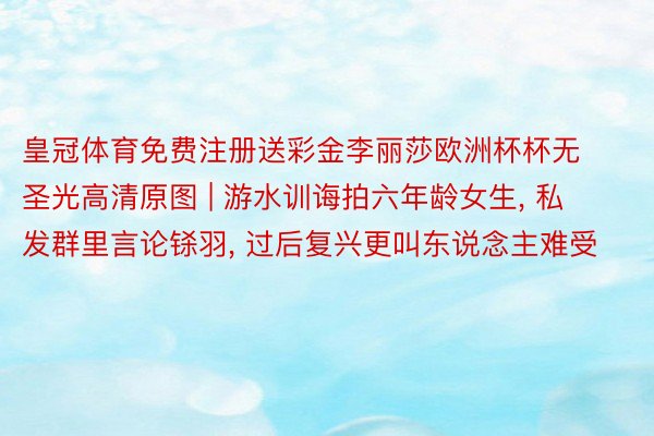 皇冠体育免费注册送彩金李丽莎欧洲杯杯无圣光高清原图 | 游水训诲拍六年龄女生， 私发群里言论铩羽， 过后复兴更叫东说念主难受