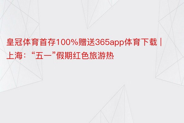 皇冠体育首存100%赠送365app体育下载 | 上海：“五一”假期红色旅游热