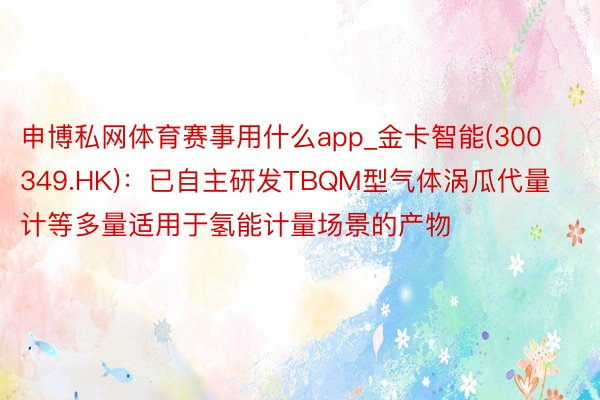 申博私网体育赛事用什么app_金卡智能(300349.HK)：已自主研发TBQM型气体涡瓜代量计等多量适用于氢能计量场景的产物