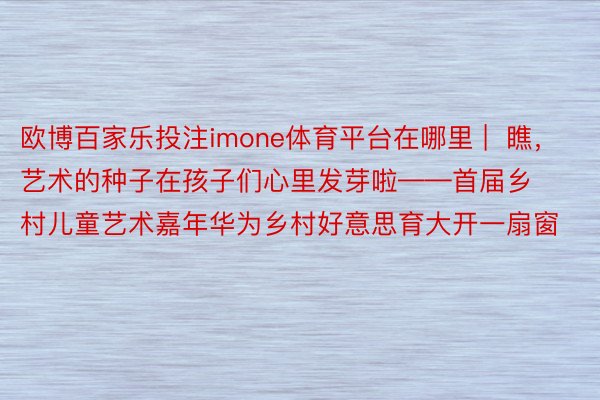 欧博百家乐投注imone体育平台在哪里 |  瞧，艺术的种子在孩子们心里发芽啦——首届乡村儿童艺术嘉年华为乡村好意思育大开一扇窗