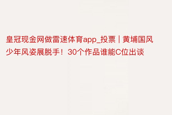 皇冠现金网做雷速体育app_投票 | 黄埔国风少年风姿展脱手！30个作品谁能C位出谈