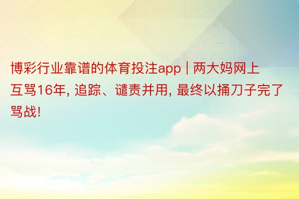 博彩行业靠谱的体育投注app | 两大妈网上互骂16年, 追踪、谴责并用, 最终以捅刀子完了骂战!