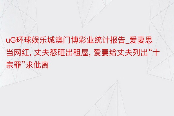 uG环球娱乐城澳门博彩业统计报告_爱妻思当网红, 丈夫怒砸出租屋, 爱妻给丈夫列出“十宗罪”求仳离
