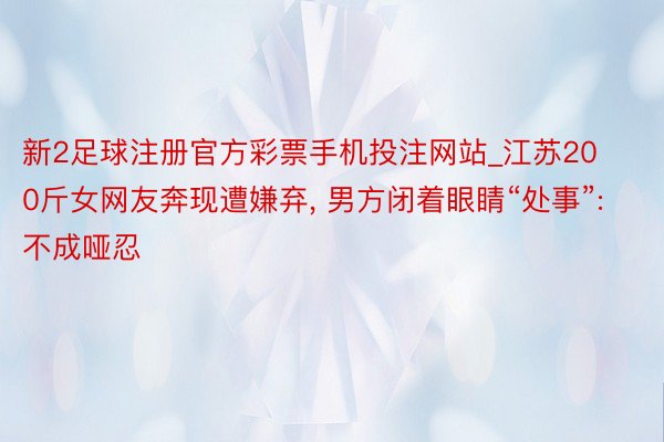 新2足球注册官方彩票手机投注网站_江苏200斤女网友奔现遭嫌弃, 男方闭着眼睛“处事”: 不成哑忍