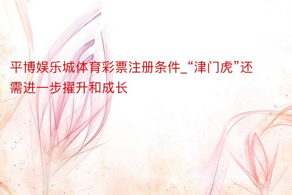 平博娱乐城体育彩票注册条件_“津门虎”还需进一步擢升和成长