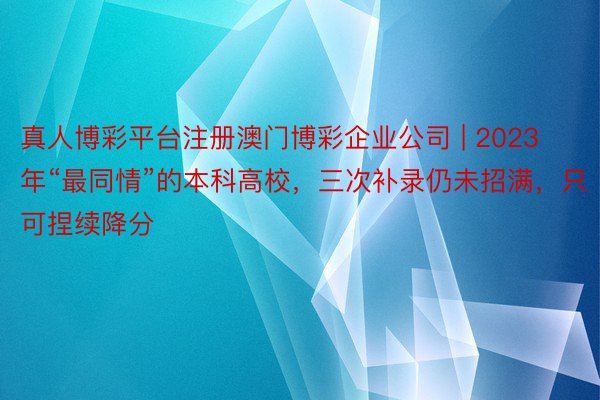 真人博彩平台注册澳门博彩企业公司 | 2023年“最同情”的本科高校，三次补录仍未招满，只可捏续降分