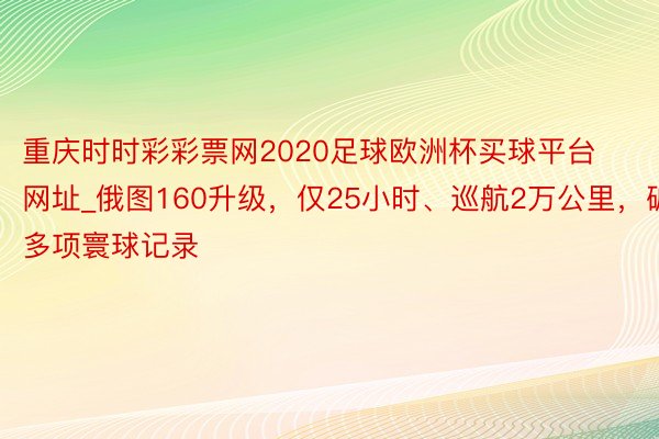 重庆时时彩彩票网2020足球欧洲杯买球平台网址_俄图160升级，仅25小时、巡航2万公里，破多项寰球记录