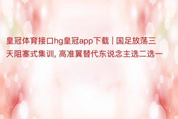 皇冠体育接口hg皇冠app下载 | 国足放荡三天阻塞式集训, 高准翼替代东说念主选二选一
