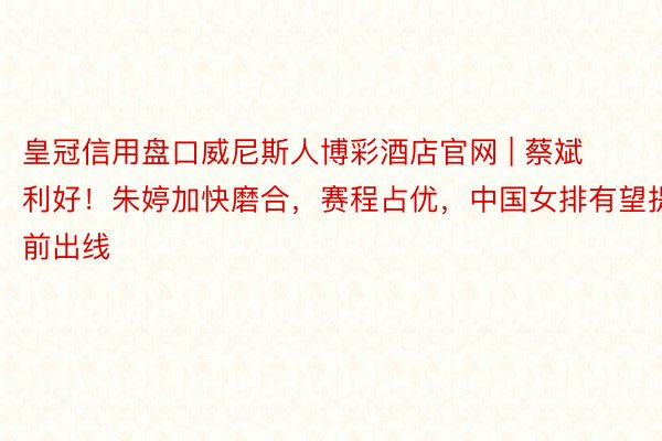 皇冠信用盘口威尼斯人博彩酒店官网 | 蔡斌利好！朱婷加快磨合，赛程占优，中国女排有望提前出线