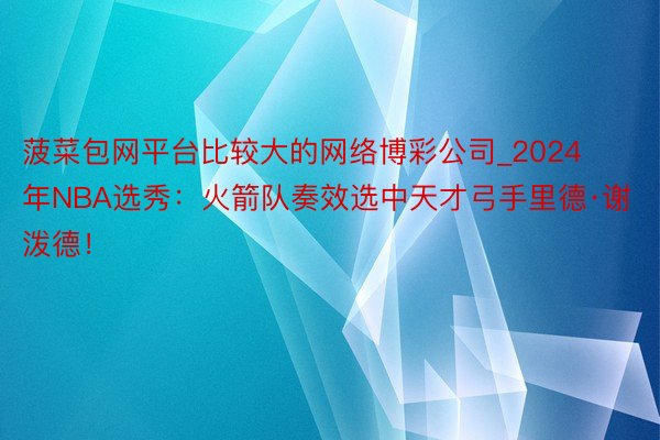 菠菜包网平台比较大的网络博彩公司_2024年NBA选秀：火箭队奏效选中天才弓手里德·谢泼德！