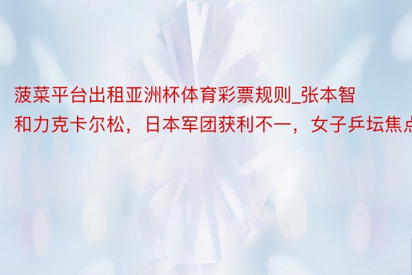 菠菜平台出租亚洲杯体育彩票规则_张本智和力克卡尔松，日本军团获利不一，女子乒坛焦点