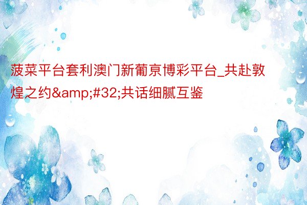 菠菜平台套利澳门新葡亰博彩平台_共赴敦煌之约&#32;共话细腻互鉴