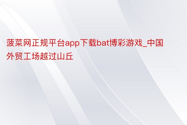 菠菜网正规平台app下载bat博彩游戏_中国外贸工场越过山丘