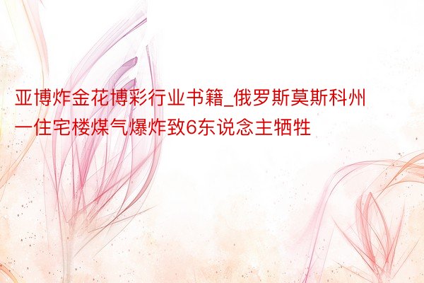 亚博炸金花博彩行业书籍_俄罗斯莫斯科州一住宅楼煤气爆炸致6东说念主牺牲