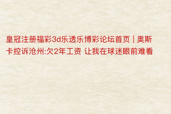 皇冠注册福彩3d乐透乐博彩论坛首页 | 奥斯卡控诉沧州:欠2年工资 让我在球迷眼前难看