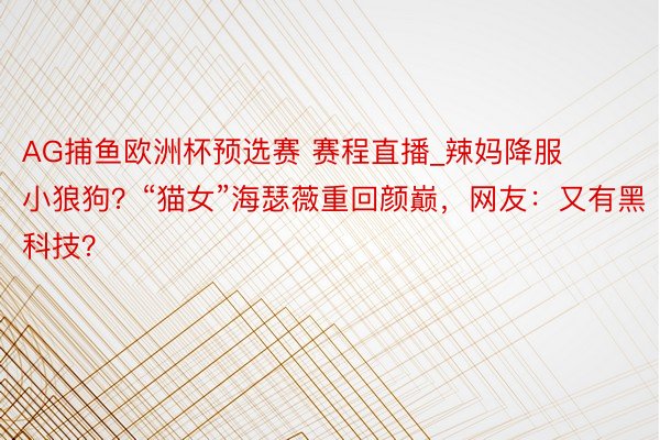 AG捕鱼欧洲杯预选赛 赛程直播_辣妈降服小狼狗？“猫女”海瑟薇重回颜巅，网友：又有黑科技？