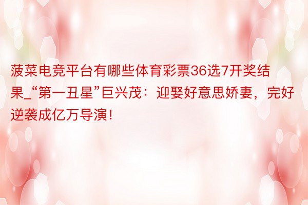 菠菜电竞平台有哪些体育彩票36选7开奖结果_“第一丑星”巨兴茂：迎娶好意思娇妻，完好逆袭成亿万导演！