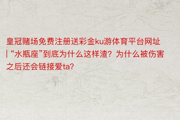皇冠赌场免费注册送彩金ku游体育平台网址 | “水瓶座”到底为什么这样渣？为什么被伤害之后还会链接爱ta？