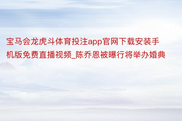 宝马会龙虎斗体育投注app官网下载安装手机版免费直播视频_陈乔恩被曝行将举办婚典