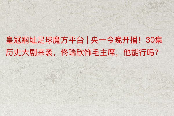 皇冠網址足球魔方平台 | 央一今晚开播！30集历史大剧来袭，佟瑞欣饰毛主席，他能行吗？