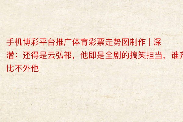 手机博彩平台推广体育彩票走势图制作 | 深潜：还得是云弘祁，他即是全剧的搞笑担当，谁齐比不外他