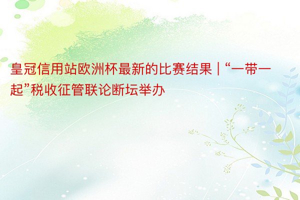 皇冠信用站欧洲杯最新的比赛结果 | “一带一起”税收征管联论断坛举办