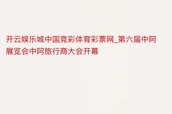 开云娱乐城中国竞彩体育彩票网_第六届中阿展览会中阿旅行商大会开幕