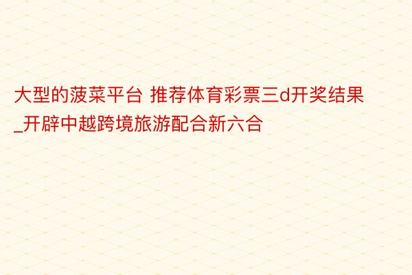 大型的菠菜平台 推荐体育彩票三d开奖结果_开辟中越跨境旅游配合新六合