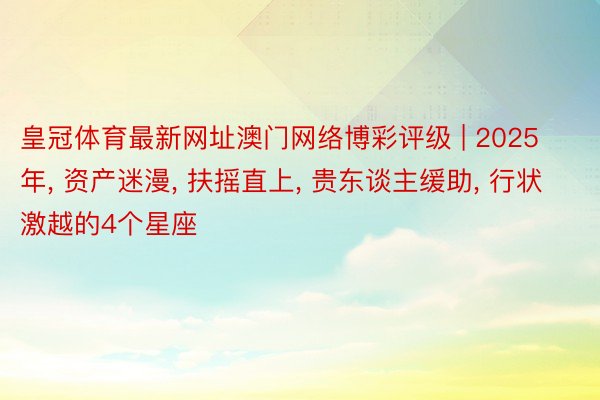 皇冠体育最新网址澳门网络博彩评级 | 2025年, 资产迷漫, 扶摇直上, 贵东谈主缓助, 行状激越的4个星座