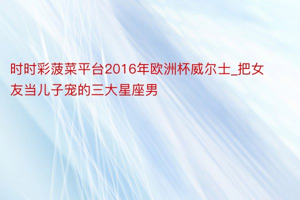 时时彩菠菜平台2016年欧洲杯威尔士_把女友当儿子宠的三大星座男
