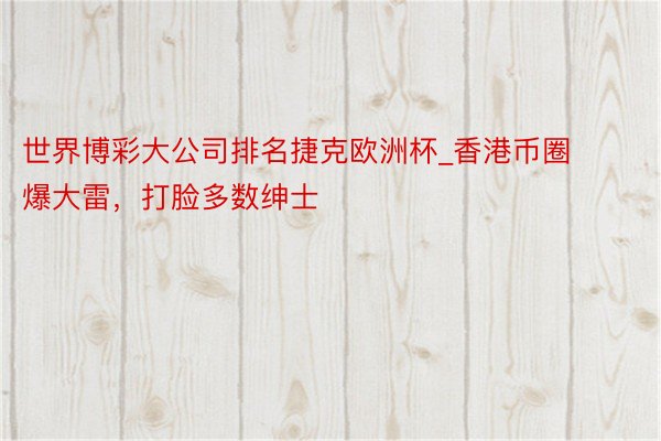 世界博彩大公司排名捷克欧洲杯_香港币圈爆大雷，打脸多数绅士