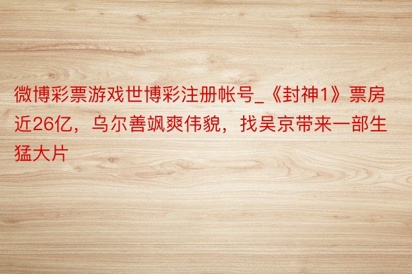 微博彩票游戏世博彩注册帐号_《封神1》票房近26亿，乌尔善飒爽伟貌，找吴京带来一部生猛大片