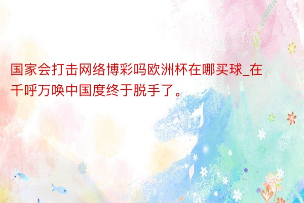 国家会打击网络博彩吗欧洲杯在哪买球_在千呼万唤中国度终于脱手了。