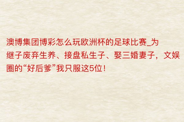 澳博集团博彩怎么玩欧洲杯的足球比赛_为继子废弃生养、接盘私生子、娶三婚妻子，文娱圈的“好后爹”我只服这5位！