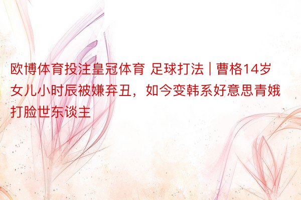 欧博体育投注皇冠体育 足球打法 | 曹格14岁女儿小时辰被嫌弃丑，如今变韩系好意思青娥打脸世东谈主