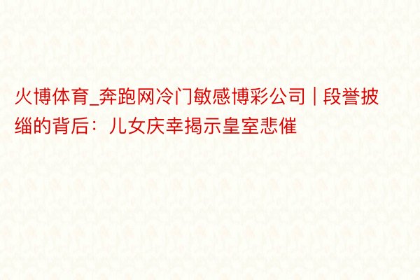火博体育_奔跑网冷门敏感博彩公司 | 段誉披缁的背后：儿女庆幸揭示皇室悲催