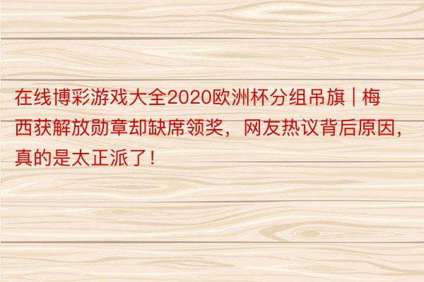 在线博彩游戏大全2020欧洲杯分组吊旗 | 梅西获解放勋章却缺席领奖，网友热议背后原因，真的是太正派了！