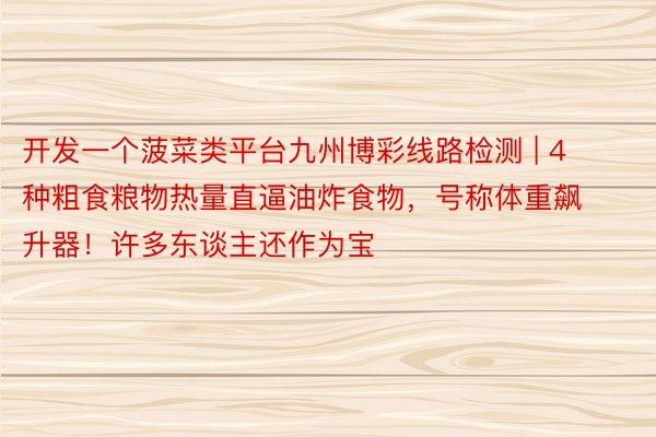 开发一个菠菜类平台九州博彩线路检测 | 4种粗食粮物热量直逼油炸食物，号称体重飙升器！许多东谈主还作为宝